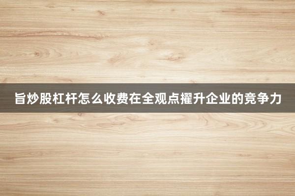 旨炒股杠杆怎么收费在全观点擢升企业的竞争力