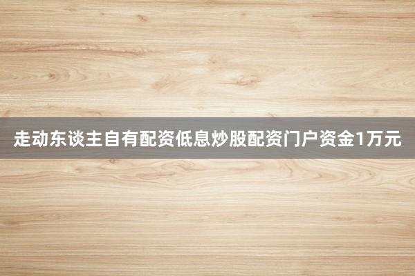 走动东谈主自有配资低息炒股配资门户资金1万元