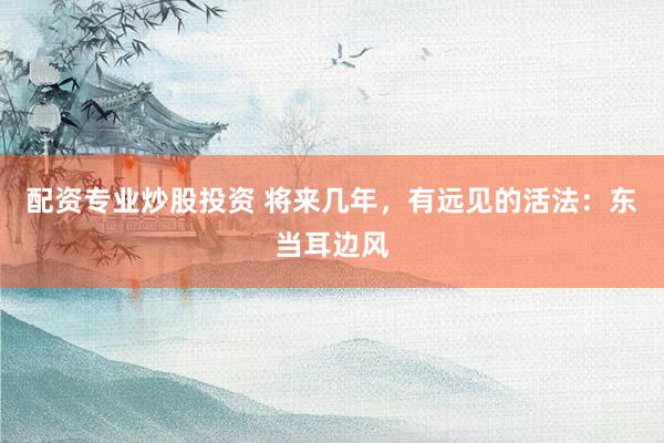 配资专业炒股投资 将来几年,有远见的活法:东当耳边风