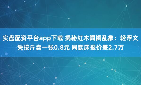 实盘配资平台app下载 揭秘红木阛阓乱象：轻浮文凭按斤卖一张0.8元 同款床报价差2.7万