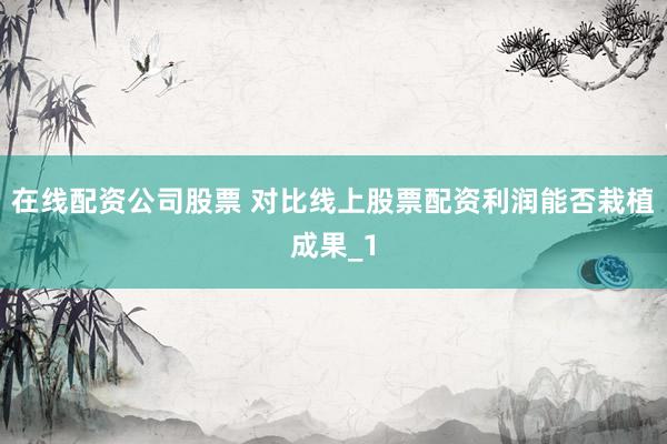 在线配资公司股票 对比线上股票配资利润能否栽植成果_1