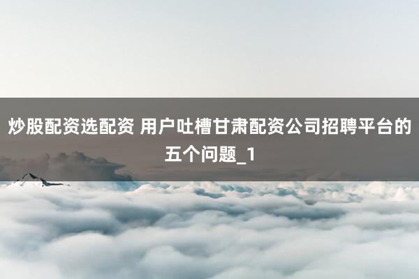 炒股配资选配资 用户吐槽甘肃配资公司招聘平台的五个问题_1