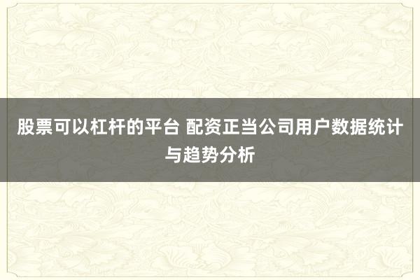股票可以杠杆的平台 配资正当公司用户数据统计与趋势分析