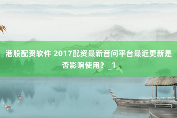 港股配资软件 2017配资最新音问平台最近更新是否影响使用?_1