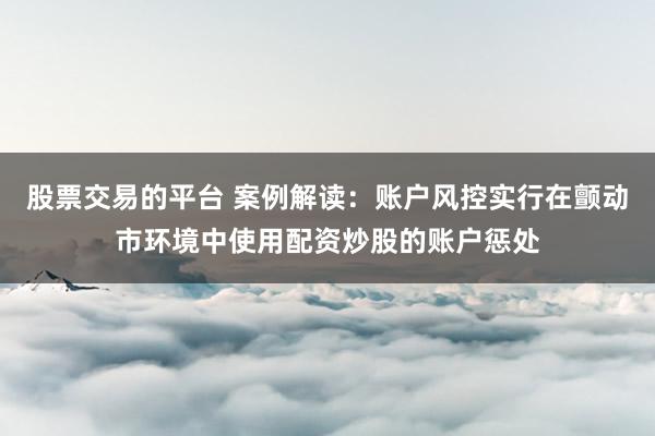 股票交易的平台 案例解读:账户风控实行在颤动市环境中使用配资炒股的账户惩处