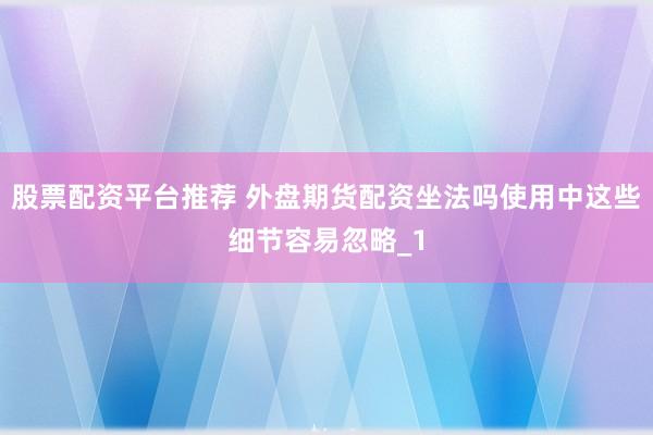 股票配资平台推荐 外盘期货配资坐法吗使用中这些细节容易忽略_1