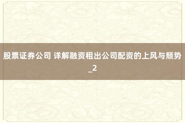 股票证券公司 详解融资租出公司配资的上风与颓势_2