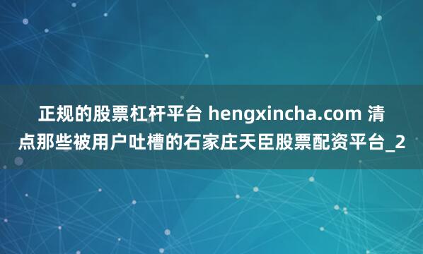 正规的股票杠杆平台 hengxincha.com 清点那些被用户吐槽的石家庄天臣股票配资平台_2