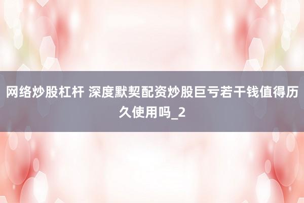 网络炒股杠杆 深度默契配资炒股巨亏若干钱值得历久使用吗_2