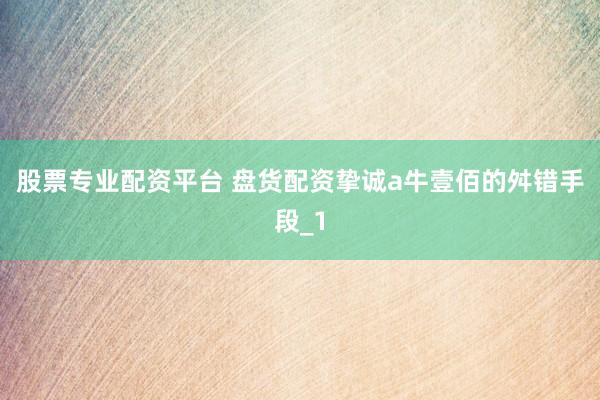 股票专业配资平台 盘货配资挚诚a牛壹佰的舛错手段_1