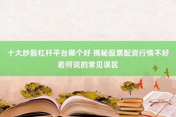 十大炒股杠杆平台哪个好 揭秘股票配资行情不好若何说的常见误区